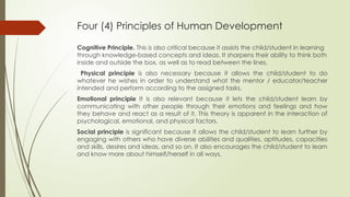 Four (4) Principles of Human Development
Cognitive Principle. This is also critical because it assists the child/student in learning
through knowledge-based concepts and ideas. It sharpens their ability to think both
inside and outside the box, as well as to read between the lines.
Physical principle is also necessary because it allows the child/student to do
whatever he wishes in order to understand what the mentor / educator/teacher
intended and perform according to the assigned tasks.
Emotional principle It is also relevant because it lets the child/student learn by
communicating with other people through their emotions and feelings and how
they behave and react as a result of it. This theory is apparent in the interaction of
psychological, emotional, and physical factors.
Social principle is significant because it allows the child/student to learn further by
engaging with others who have diverse abilities and qualities, aptitudes, capacities
and skills, desires and ideas, and so on. It also encourages the child/student to learn
and know more about himself/herself in all ways.
 