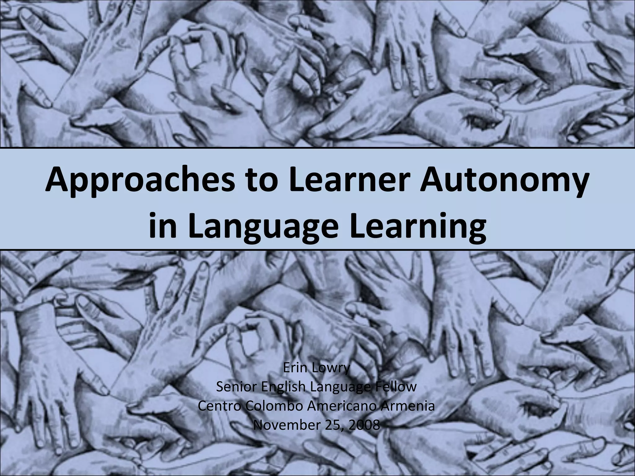 Approaches to Learner Autonomy in Language Learning Erin Lowry Senior English Language Fellow Centro Colombo Americano Armenia November 25, 2008 