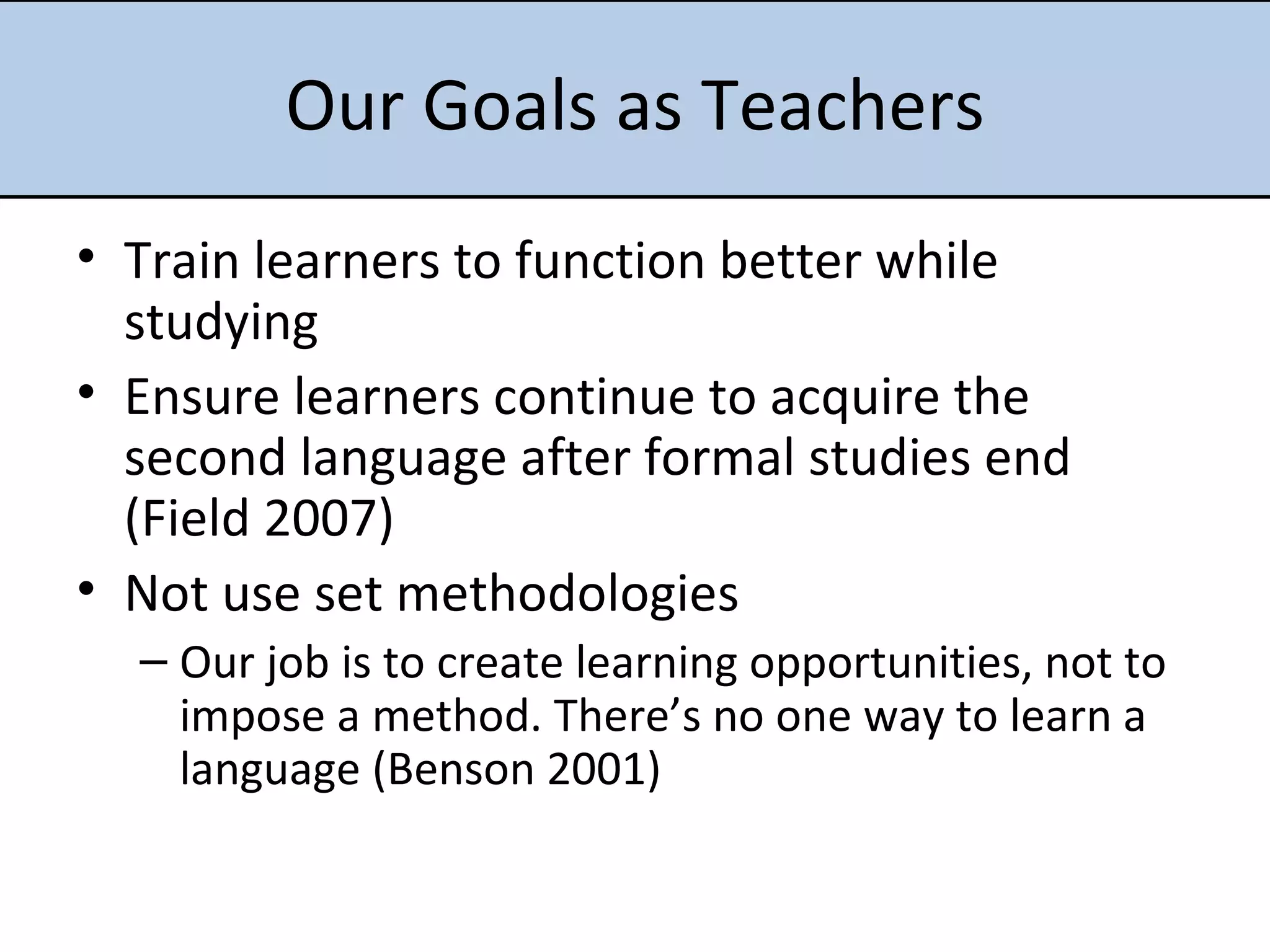 Our Goals as Teachers Train learners to function better while studying Ensure learners continue to acquire the second language after formal studies end (Field 2007) Not use set methodologies Our job is to create learning opportunities, not to impose a method. There’s no one way to learn a language (Benson 2001) 