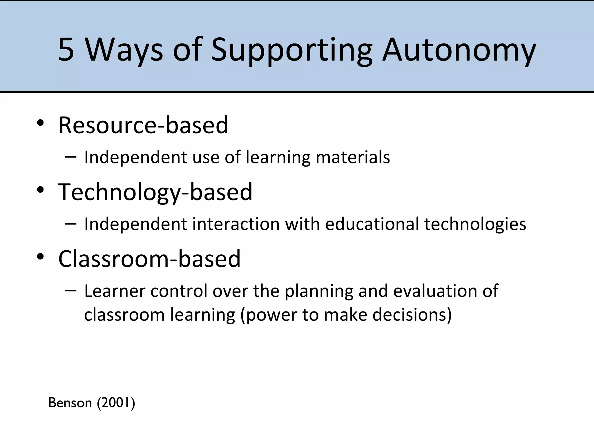 5 Ways of Supporting Autonomy Resource-based Independent use of learning materials Technology-based Independent interaction with educational technologies Classroom-based Learner control over the planning and evaluation of classroom learning (power to make decisions) Benson (2001) 