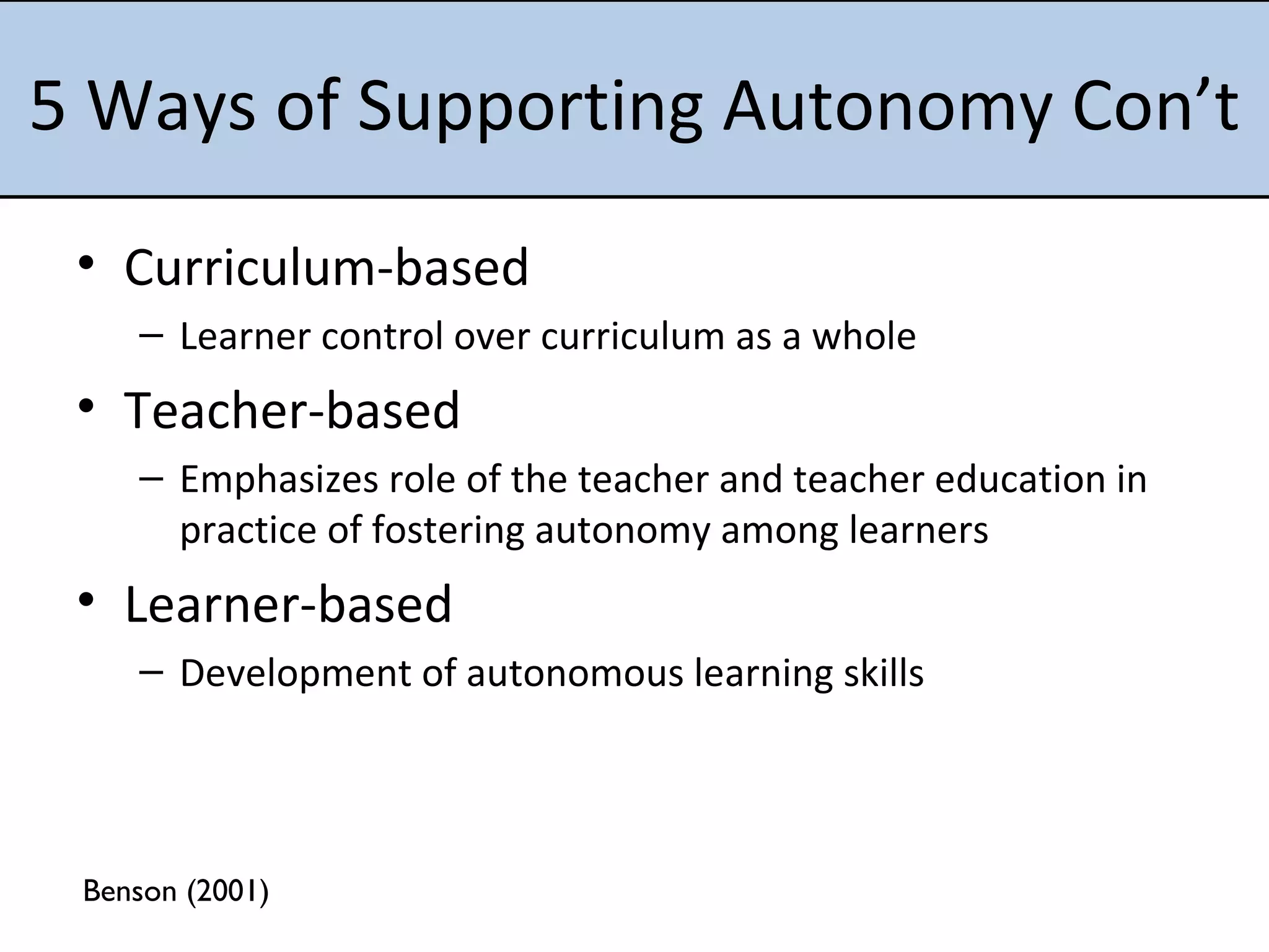 5 Ways of Supporting Autonomy Con’t Curriculum-based Learner control over curriculum as a whole Teacher-based Emphasizes role of the teacher and teacher education in practice of fostering autonomy among learners Learner-based Development of autonomous learning skills Benson (2001) 