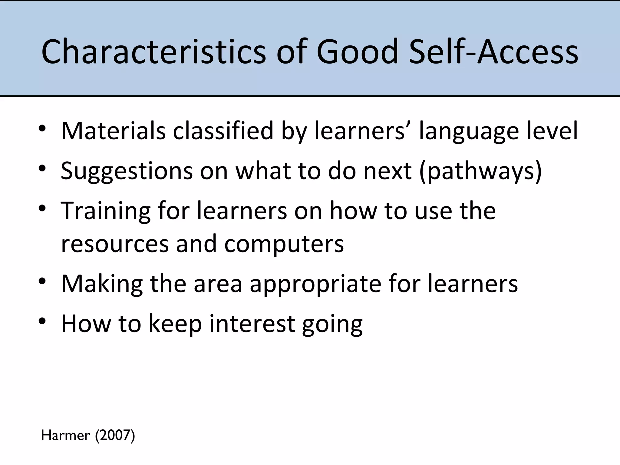 Characteristics of Good Self-Access Materials classified by learners’ language level Suggestions on what to do next (pathways) Training for learners on how to use the resources and computers Making the area appropriate for learners  How to keep interest going Harmer (2007) 