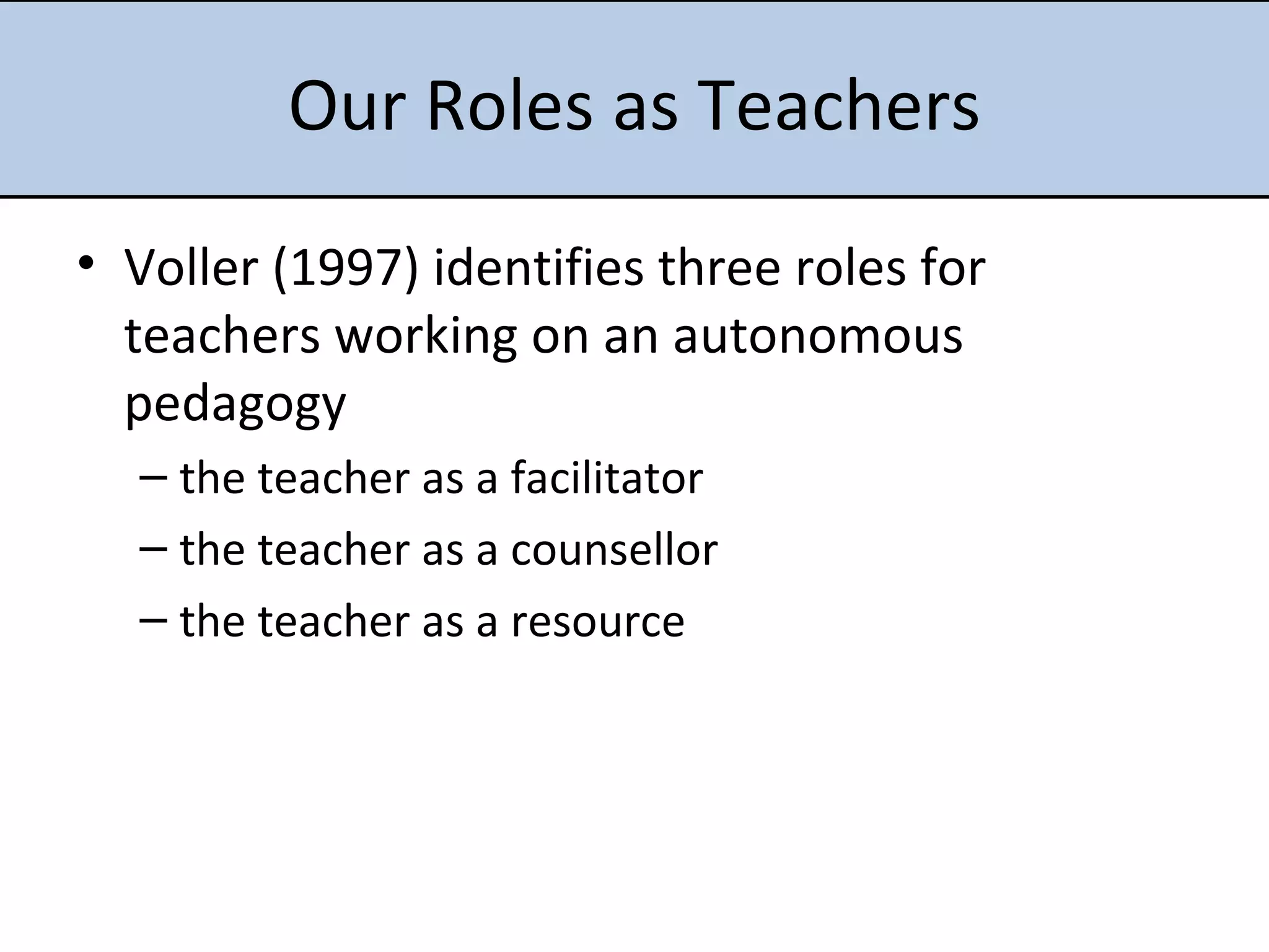 Our Roles as Teachers Voller (1997) identifies three roles for teachers working on an  autonomous pedagogy the teacher as a facilitator the teacher as a counsellor the teacher as a resource 