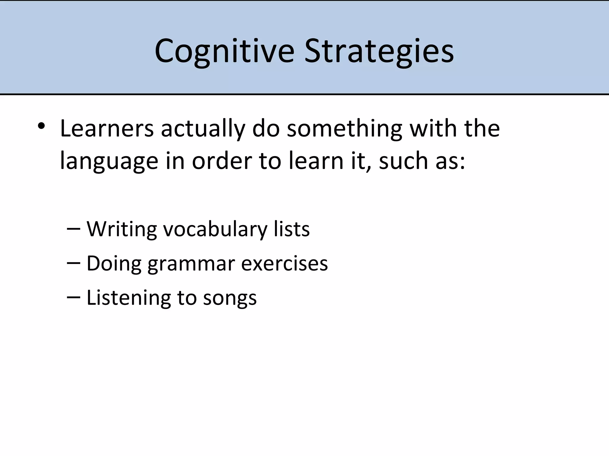 Cognitive Strategies Learners actually do something with the language in order to learn it, such as: Writing vocabulary lists Doing grammar exercises Listening to songs 