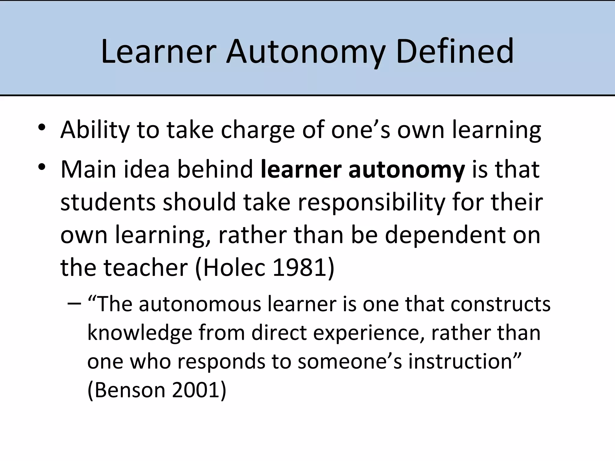 Learner Autonomy Defined Ability to take charge of one’s own learning Main idea behind  learner autonomy  is that students should take responsibility for their own learning, rather than be dependent on the teacher (Holec 1981) “ The autonomous learner is one that constructs knowledge from direct experience, rather than one who responds to someone’s instruction” (Benson 2001)      