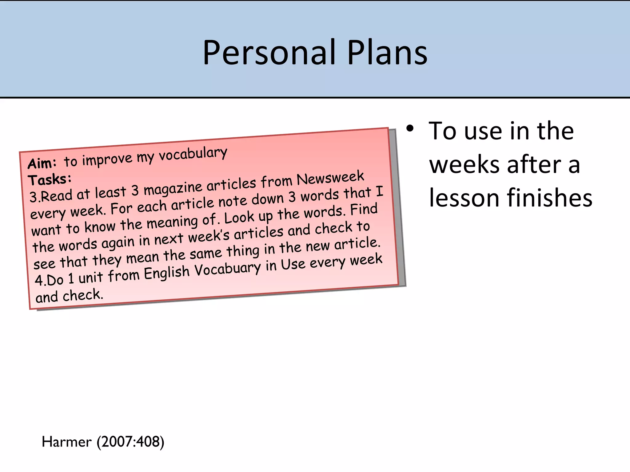 Personal Plans To use in the weeks after a lesson finishes Aim:  to improve my vocabulary Tasks: Read at least 3 magazine articles from Newsweek every week. For each article note down 3 words that I want to know the meaning of. Look up the words. Find the words again in next week’s articles and check to  see that they mean the same thing in the new article. Do 1 unit from English Vocabuary in Use every week and check.  Harmer (2007:408) 