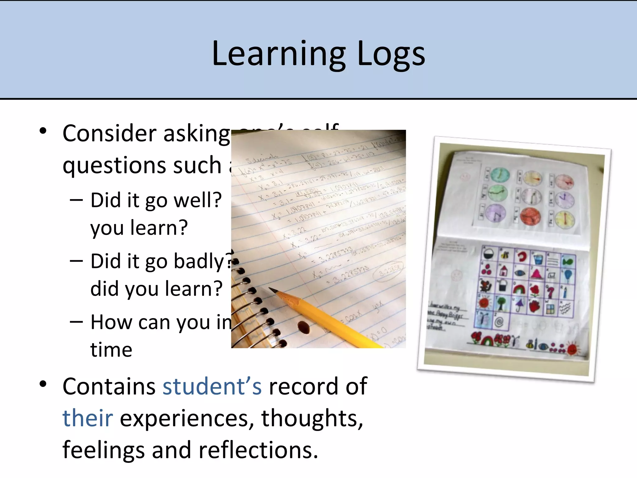Learning Logs Consider asking one’s self questions such as: Did it go well?  Why?  What did you learn? Did it go badly?  Why? What did you learn? How can you improve for next time Contains  student’s  record of  their  experiences, thoughts, feelings and reflections.  