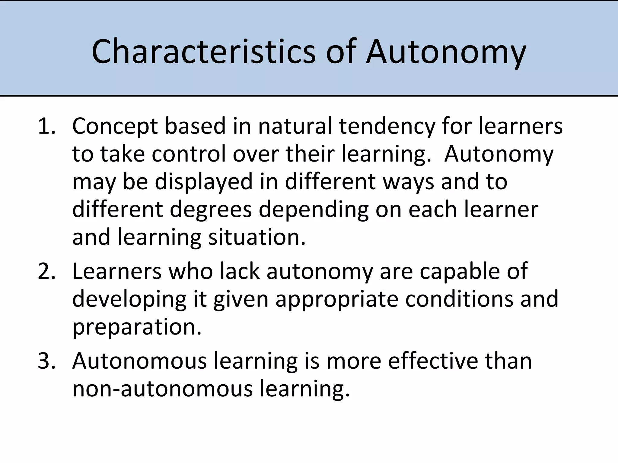 Characteristics of Autonomy Concept based in natural tendency for learners to take control over their learning.  Autonomy may be displayed in different ways and to different degrees depending on each learner and learning situation. Learners who lack autonomy are capable of developing it given appropriate conditions and preparation.  Autonomous learning is more effective than non-autonomous learning.  