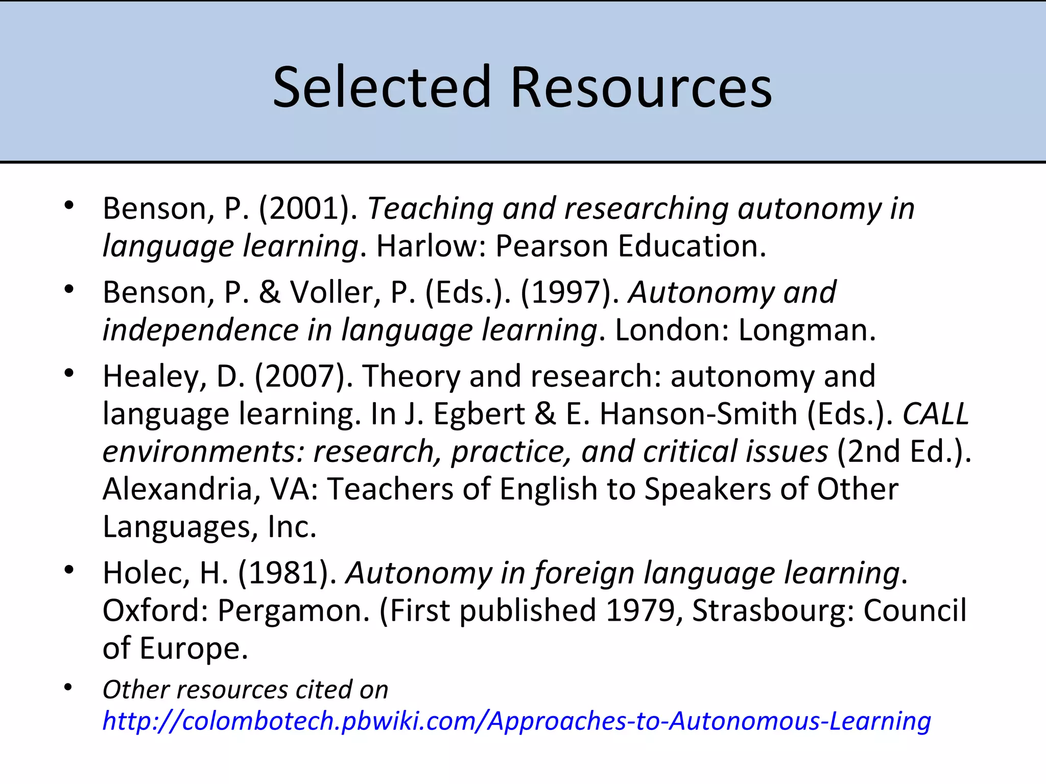 Selected Resources Benson, P. (2001).  Teaching and researching autonomy in language learning . Harlow: Pearson Education.  Benson, P. & Voller, P. (Eds.). (1997).  Autonomy and independence in language learning . London: Longman.  Healey, D. (2007). Theory and research: autonomy and language learning. In J. Egbert & E. Hanson-Smith (Eds.).  CALL environments: research, practice, and critical issues  (2nd Ed.). Alexandria, VA: Teachers of English to Speakers of Other Languages, Inc.  Holec, H. (1981).  Autonomy in foreign language learning . Oxford: Pergamon. (First published 1979, Strasbourg: Council of Europe. Other resources cited on  http://colombotech.pbwiki.com/Approaches-to-Autonomous-Learning 
