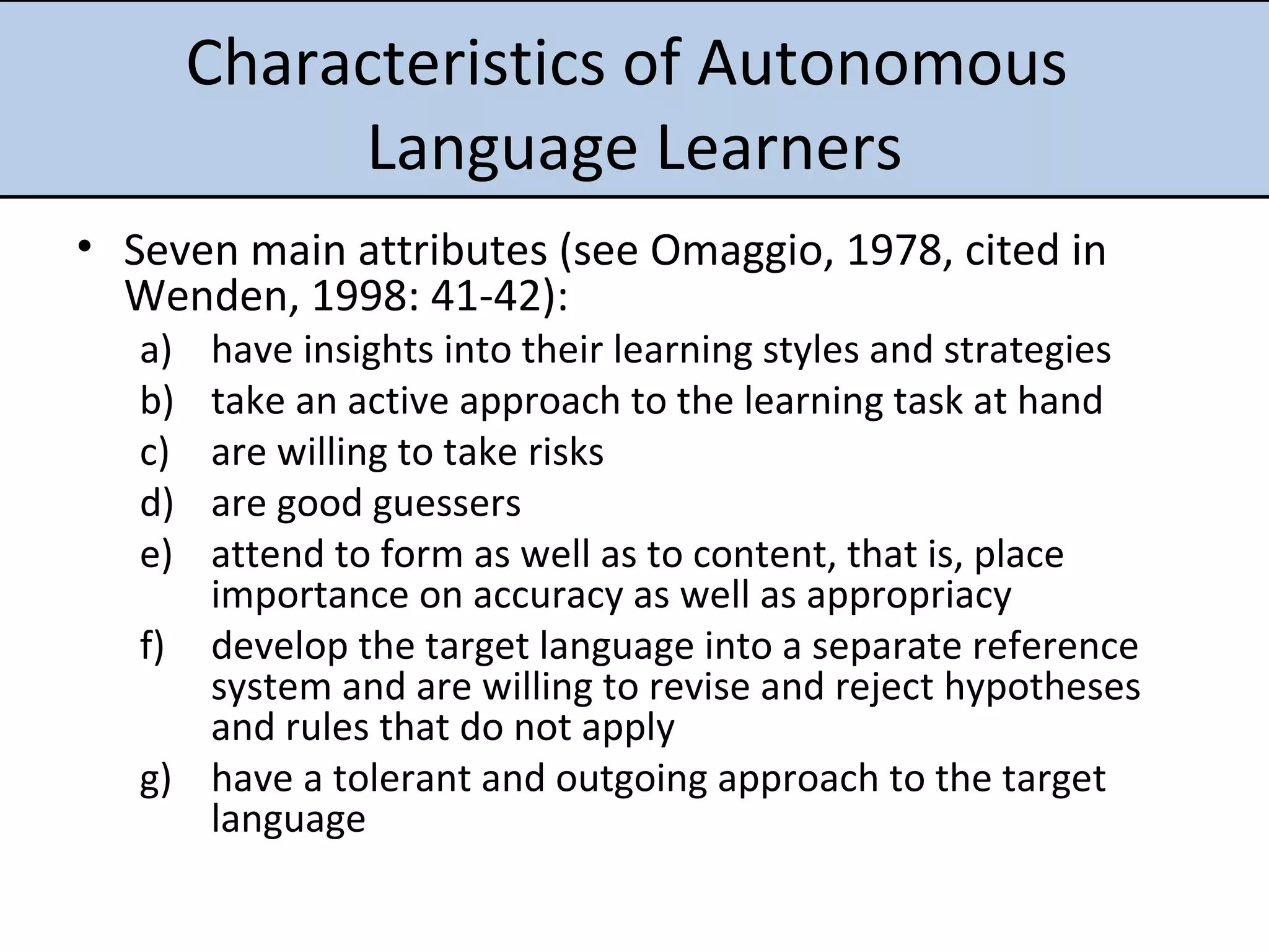 Characteristics of Autonomous  Language Learners Seven main attributes (see Omaggio, 1978,  cited in Wenden, 1998: 41-42): have insights into their learning styles and strategies take an active approach to the learning task at hand are willing to take risks are good guessers attend to form as well as to content, that is, place importance on accuracy as well as appropriacy develop the target language into a separate reference system and are willing to revise and reject hypotheses and rules that do not apply have a tolerant and outgoing approach to the target language 
