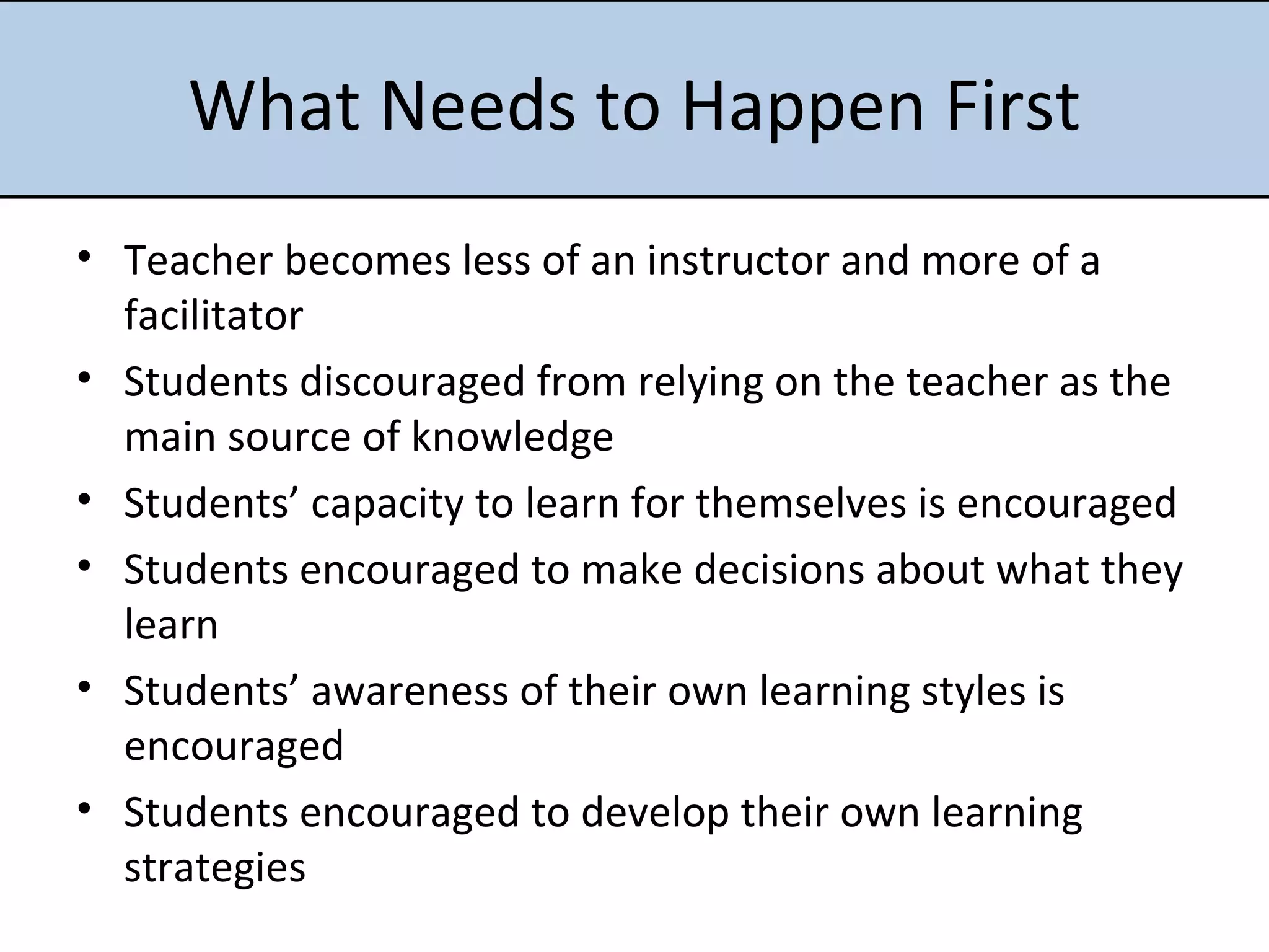 What Needs to Happen First Teacher becomes less of an instructor and more of a facilitator  Students discouraged from relying on the teacher as the main source of knowledge  Students’ capacity to learn for themselves is encouraged  Students encouraged to make decisions about what they learn  Students’ awareness of their own learning styles is encouraged Students encouraged to develop their own learning strategies 