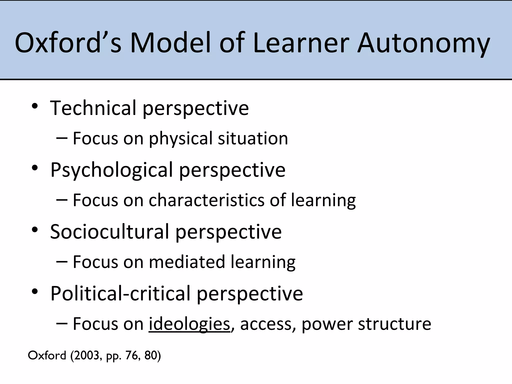 Oxford’s Model of Learner Autonomy  Technical perspective Focus on physical situation Psychological perspective Focus on characteristics of learning Sociocultural perspective Focus on mediated learning Political-critical perspective Focus on  ideologies , access, power structure Oxford (2003, pp. 76, 80) 