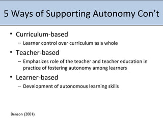 5 Ways of Supporting Autonomy Con’t Curriculum-based Learner control over curriculum as a whole Teacher-based Emphasizes role of the teacher and teacher education in practice of fostering autonomy among learners Learner-based Development of autonomous learning skills Benson (2001) 