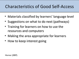Characteristics of Good Self-Access Materials classified by learners’ language level Suggestions on what to do next (pathways) Training for learners on how to use the resources and computers Making the area appropriate for learners  How to keep interest going Harmer (2007) 