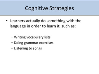 Cognitive Strategies Learners actually do something with the language in order to learn it, such as: Writing vocabulary lists Doing grammar exercises Listening to songs 