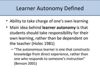 Learner Autonomy Defined Ability to take charge of one’s own learning Main idea behind  learner autonomy  is that students should take responsibility for their own learning, rather than be dependent on the teacher (Holec 1981) “ The autonomous learner is one that constructs knowledge from direct experience, rather than one who responds to someone’s instruction” (Benson 2001)      