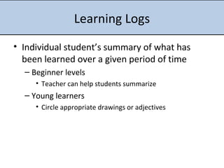 Learning Logs Individual student’s summary of what has been learned over a given period of time Beginner levels Teacher can help students summarize Young learners Circle appropriate drawings or adjectives 