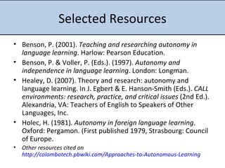 Selected Resources Benson, P. (2001).  Teaching and researching autonomy in language learning . Harlow: Pearson Education.  Benson, P. & Voller, P. (Eds.). (1997).  Autonomy and independence in language learning . London: Longman.  Healey, D. (2007). Theory and research: autonomy and language learning. In J. Egbert & E. Hanson-Smith (Eds.).  CALL environments: research, practice, and critical issues  (2nd Ed.). Alexandria, VA: Teachers of English to Speakers of Other Languages, Inc.  Holec, H. (1981).  Autonomy in foreign language learning . Oxford: Pergamon. (First published 1979, Strasbourg: Council of Europe. Other resources cited on  http://colombotech.pbwiki.com/Approaches-to-Autonomous-Learning 