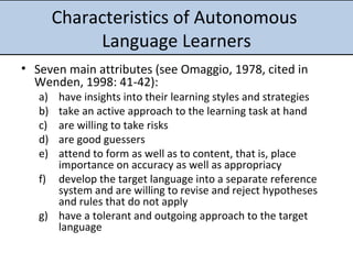 Characteristics of Autonomous  Language Learners Seven main attributes (see Omaggio, 1978,  cited in Wenden, 1998: 41-42): have insights into their learning styles and strategies take an active approach to the learning task at hand are willing to take risks are good guessers attend to form as well as to content, that is, place importance on accuracy as well as appropriacy develop the target language into a separate reference system and are willing to revise and reject hypotheses and rules that do not apply have a tolerant and outgoing approach to the target language 