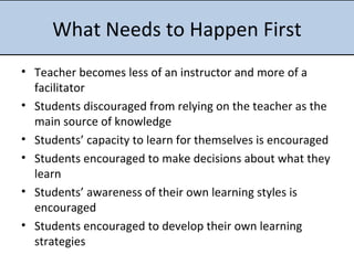 What Needs to Happen First Teacher becomes less of an instructor and more of a facilitator  Students discouraged from relying on the teacher as the main source of knowledge  Students’ capacity to learn for themselves is encouraged  Students encouraged to make decisions about what they learn  Students’ awareness of their own learning styles is encouraged Students encouraged to develop their own learning strategies 