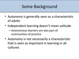 Some Background Autonomy is generally seen as a characteristic of adults Independent learning doesn’t mean solitude Autonomous learners are also part of communities of practice Autonomy is not necessarily a characteristic that is seen as important in learning in all cultures 