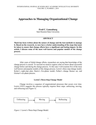 INTERNATIONAL JOURNAL OF SCHOLARLY ACADEMIC INTELLECTUAL DIVERSITY
VOLUME 12, NUMBER 1, 2010
1
Approaches to Managing Organizational Change
Fred C. Lunenburg
Sam Houston State University
________________________________________________________________________
ABSTRACT
Much has been written about the nature of change and the best methods to manage
it. Based on the research, we now have a better understanding of the steps that must
be taken to ensure that change efforts have a significant and lasting impact. In this
article, I discuss some of the most well known and popular models of the change
process.
________________________________________________________________________
After years of failed change efforts, researchers are saying that knowledge of the
change process is crucial. To succeed we need to cognize what we know about successful
change before and during the change process. To this end, I will examine five of the most
well known and popular models of the change process: Lewin’s three-step change model,
Kotter’s eight-step plan, Harris’s five-phase model, Fullan’s change themes set, and
Greiner’s six-phase process.
Lewin’s Three-Step Change Model
Change involves a sequence of organizational processes that occurs over time.
Lewin (1951) suggests this process typically requires three steps: unfreezing, moving,
and refreezing (see Figure 1).
Figure 1. Lewin’s Three-Step Change Model.
Unfreezing Moving Refreezing
 