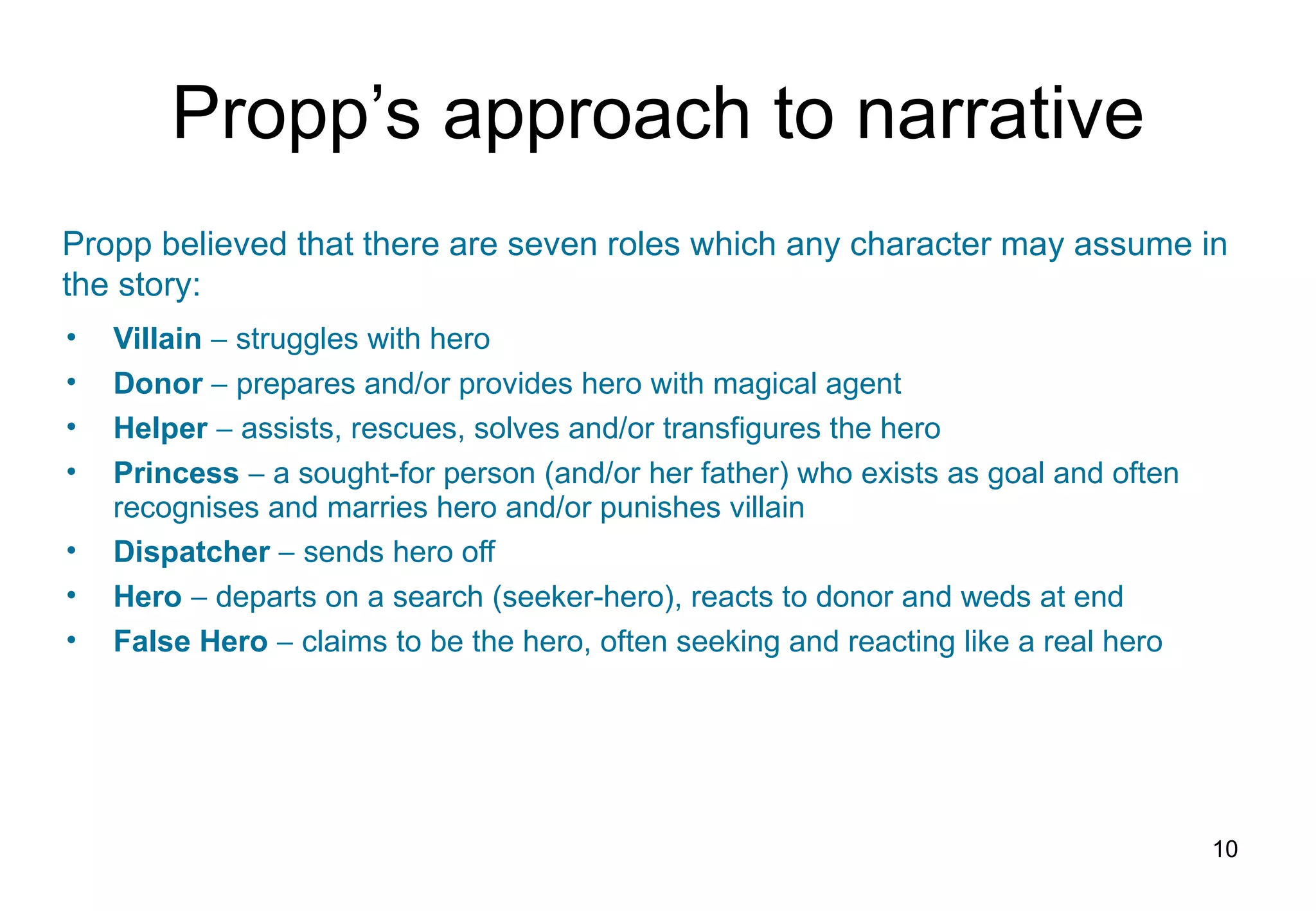 Propp’s approach to narrative Villain     struggles with hero Donor    prepares and/or provides hero with magical agent Helper    assists, rescues, solves and/or transfigures the hero Princess    a sought-for person (and/or her father) who exists as goal and often recognises and marries hero and/or punishes villain Dispatcher    sends hero off Hero    departs on a search (seeker-hero), reacts to donor and weds at end False Hero    claims to be the hero, often seeking and reacting like a real hero Propp believed that there are seven roles which any character may assume in the story: 