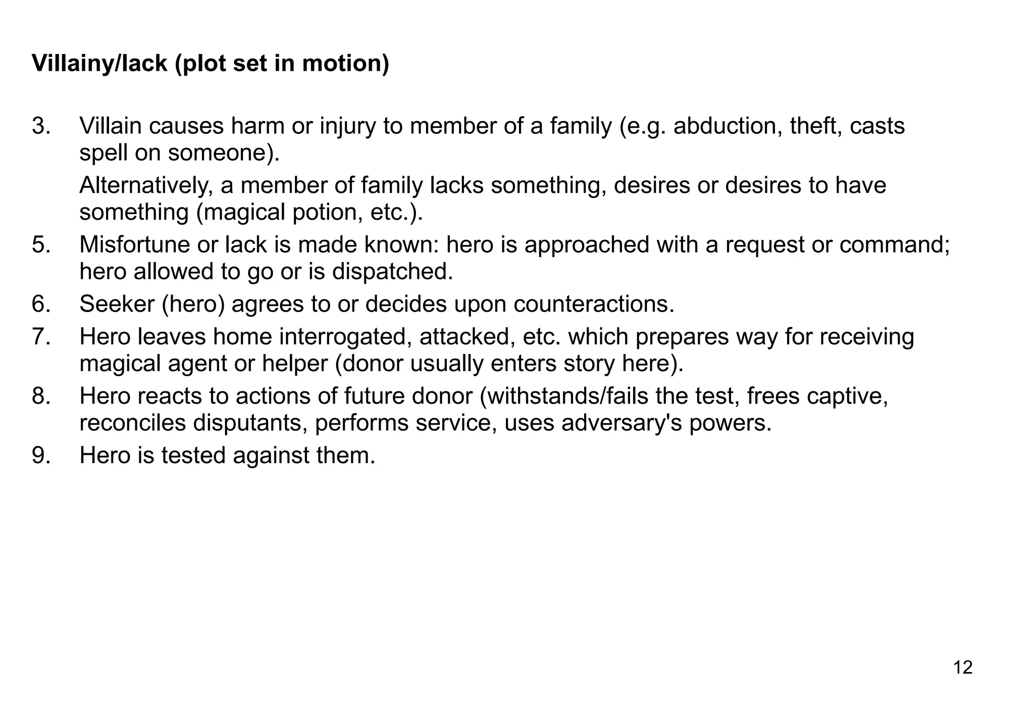 Villainy/lack (plot set in motion)  Villain causes harm or injury to member of a family (e.g. abduction, theft, casts spell on someone). Alternatively, a member of family lacks something, desires or desires to have something (magical potion, etc.). Misfortune or lack is made known: hero is approached with a request or command; hero allowed to go or is dispatched. Seeker (hero) agrees to or decides upon counteractions. Hero leaves home interrogated, attacked, etc. which prepares way for receiving magical agent or helper (donor usually enters story here). Hero reacts to actions of future donor (withstands/fails the test, frees captive, reconciles disputants, performs service, uses adversary's powers. Hero is tested against them. 