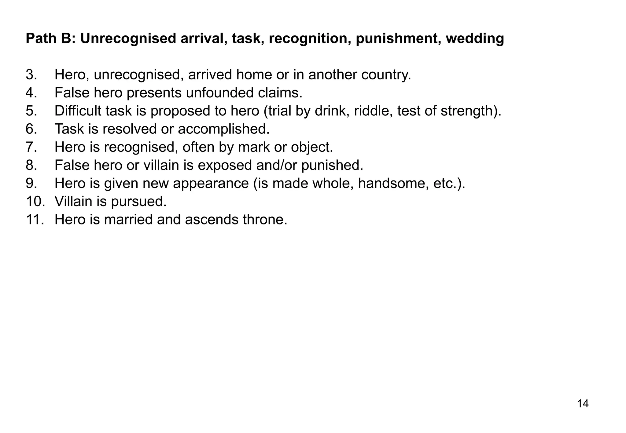 Path B: Unrecognised arrival, task, recognition, punishment, wedding  Hero, unrecognised, arrived home or in another country. False hero presents unfounded claims. Difficult task is proposed to hero (trial by drink, riddle, test of strength). Task is resolved or accomplished. Hero is recognised, often by mark or object. False hero or villain is exposed and/or punished. Hero is given new appearance (is made whole, handsome, etc.). Villain is pursued. Hero is married and ascends throne. 