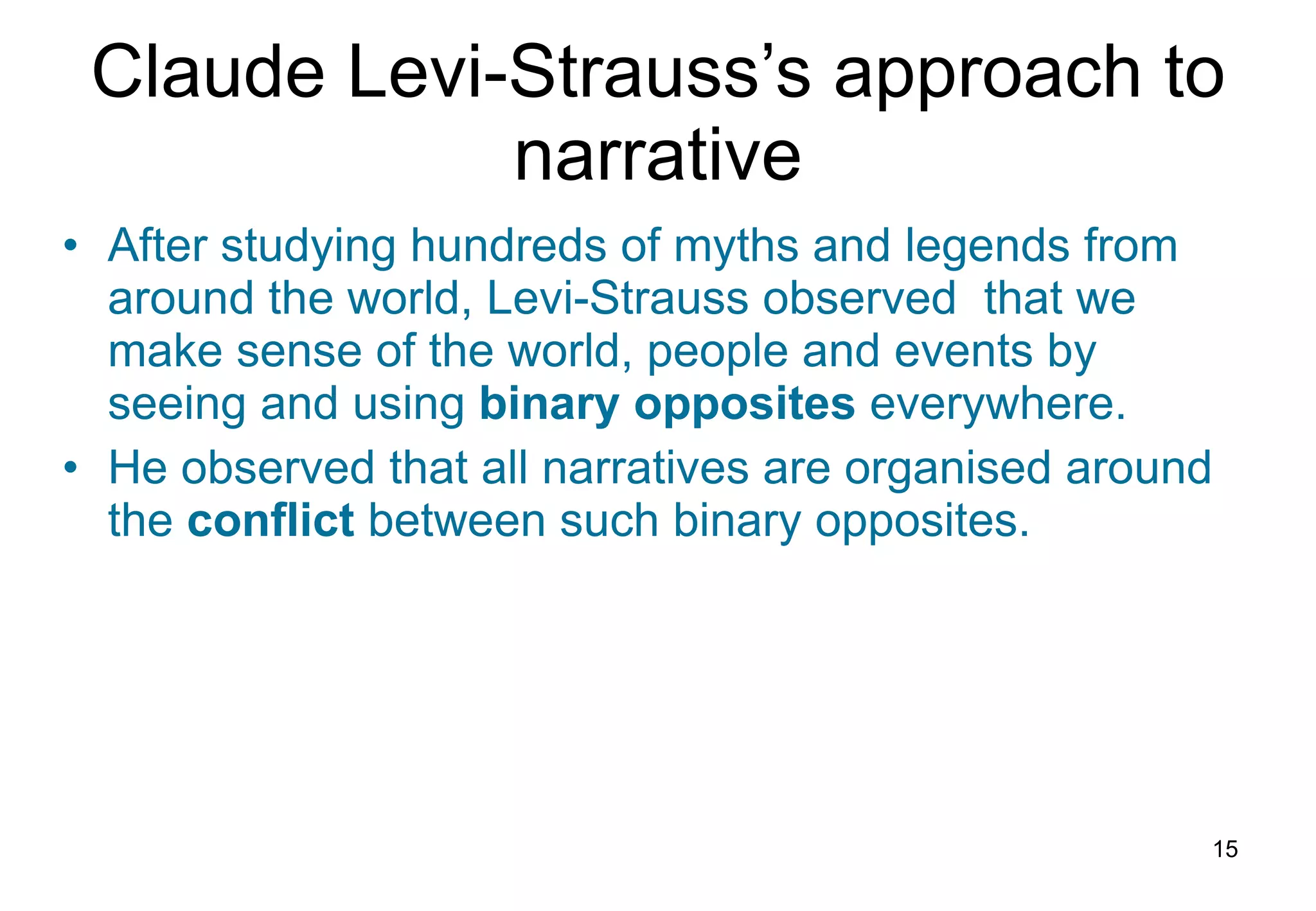 Claude Levi-Strauss’s approach to narrative After studying hundreds of myths and legends from around the world, Levi-Strauss observed  that we make sense of the world, people and events by seeing and using  binary   opposites  everywhere. He observed that all narratives are organised around the  conflict  between such binary opposites.   