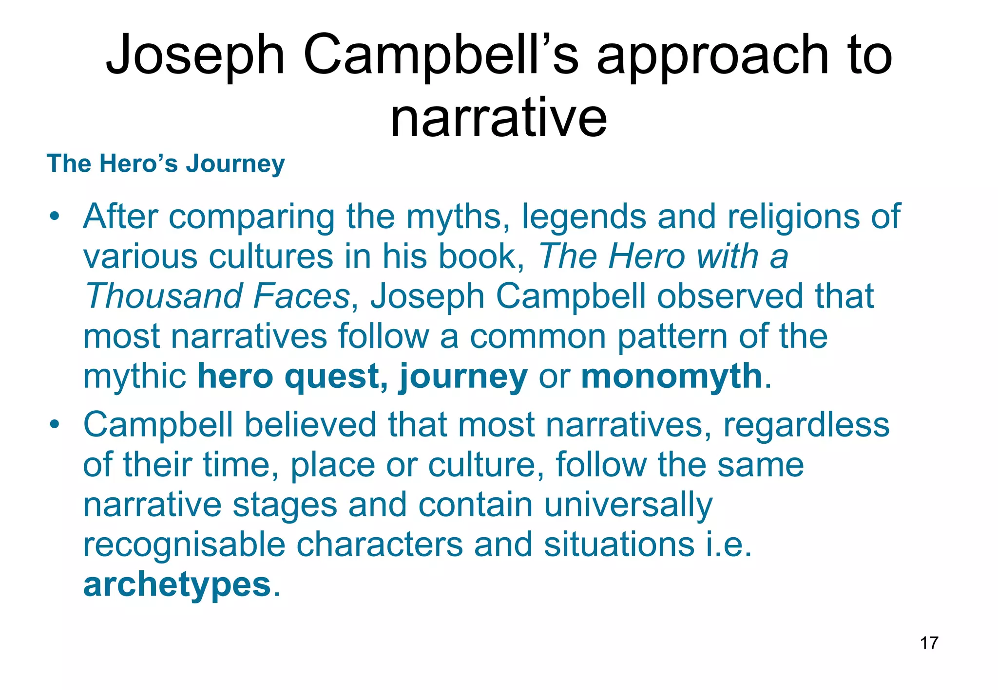 Joseph Campbell’s approach to narrative After comparing the myths, legends and religions of various cultures in his book,  The Hero with a Thousand Faces , Joseph Campbell observed that most narratives follow a common pattern of the mythic  hero quest, journey  or  monomyth . Campbell believed that most narratives, regardless of their time, place or culture, follow the same narrative stages and contain universally recognisable characters and situations i.e.  archetypes . The Hero’s Journey 