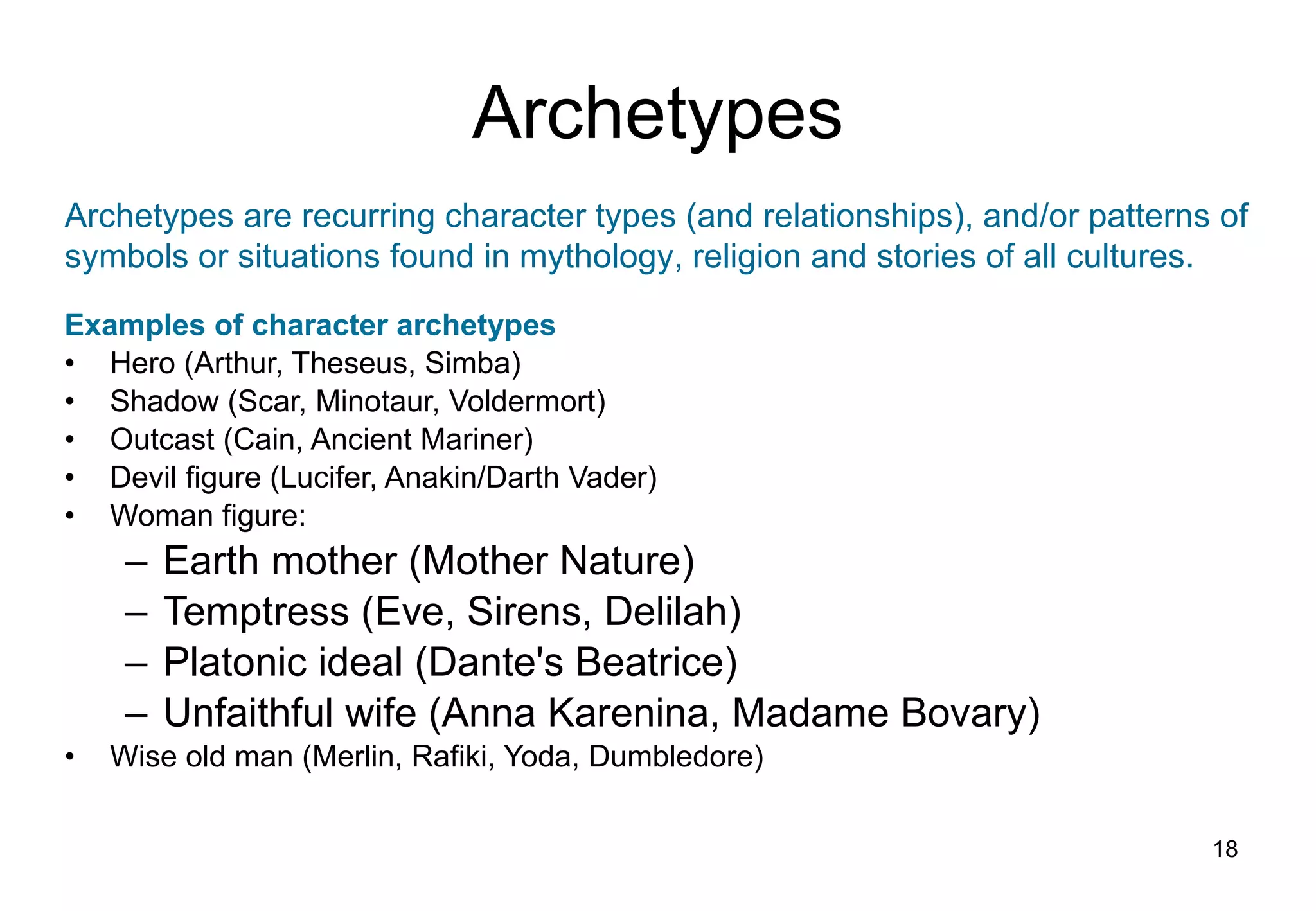 Archetypes Examples of character archetypes Hero (Arthur, Theseus, Simba) Shadow (Scar, Minotaur, Voldermort) Outcast (Cain, Ancient Mariner) Devil figure (Lucifer, Anakin/Darth Vader) Woman figure: Earth mother (Mother Nature) Temptress (Eve, Sirens, Delilah) Platonic ideal (Dante's Beatrice) Unfaithful wife (Anna Karenina, Madame Bovary) Wise old man (Merlin, Rafiki, Yoda, Dumbledore) Archetypes are recurring character types (and relationships), and/or patterns of symbols or situations found in mythology, religion and stories of all cultures. 