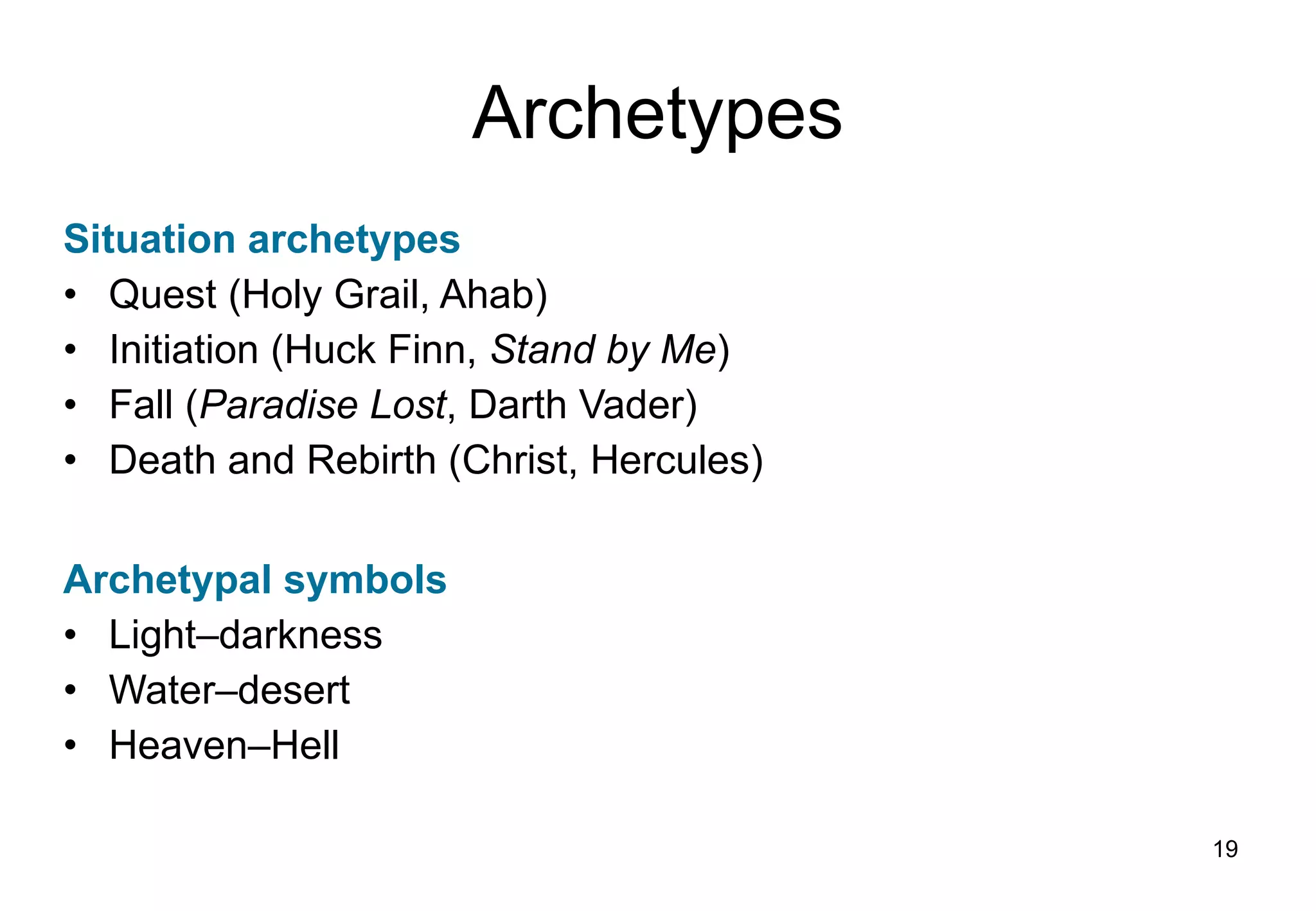 Archetypes Situation archetypes Quest (Holy Grail, Ahab) Initiation (Huck Finn,  Stand by Me ) Fall ( Paradise Lost , Darth Vader) Death and Rebirth (Christ, Hercules) Archetypal symbols Light – darkness Water – desert Heaven – Hell 
