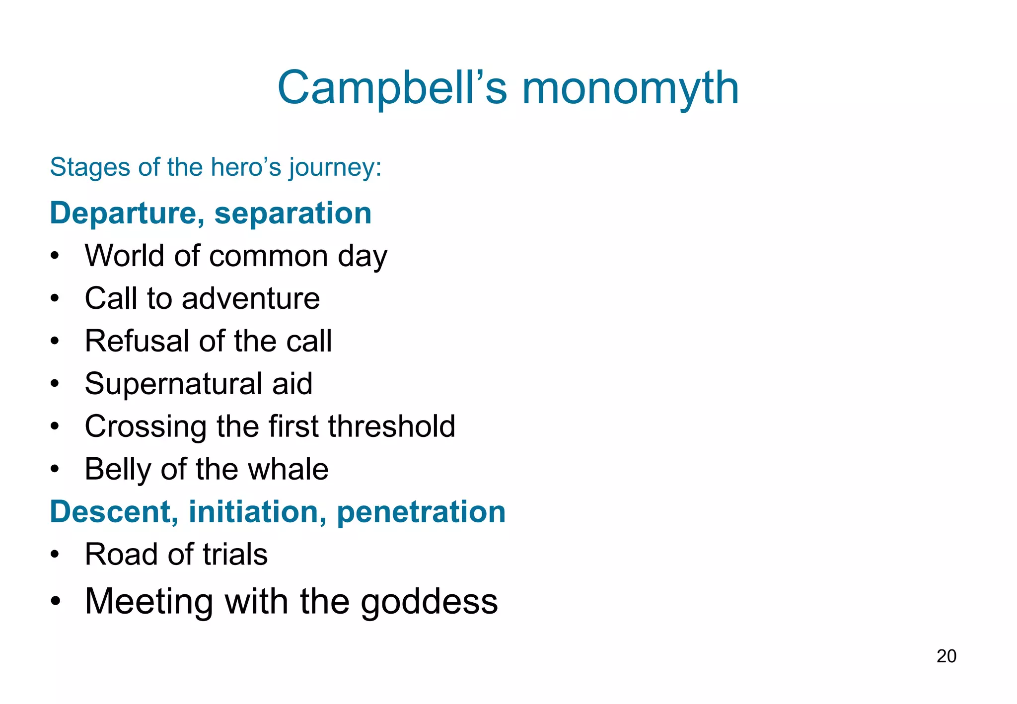 Campbell’s monomyth Departure, separation World of common day Call to adventure Refusal of the call Supernatural aid Crossing the first threshold Belly of the whale Descent, initiation, penetration Road of trials Meeting with the goddess Stages of the hero’s journey: 