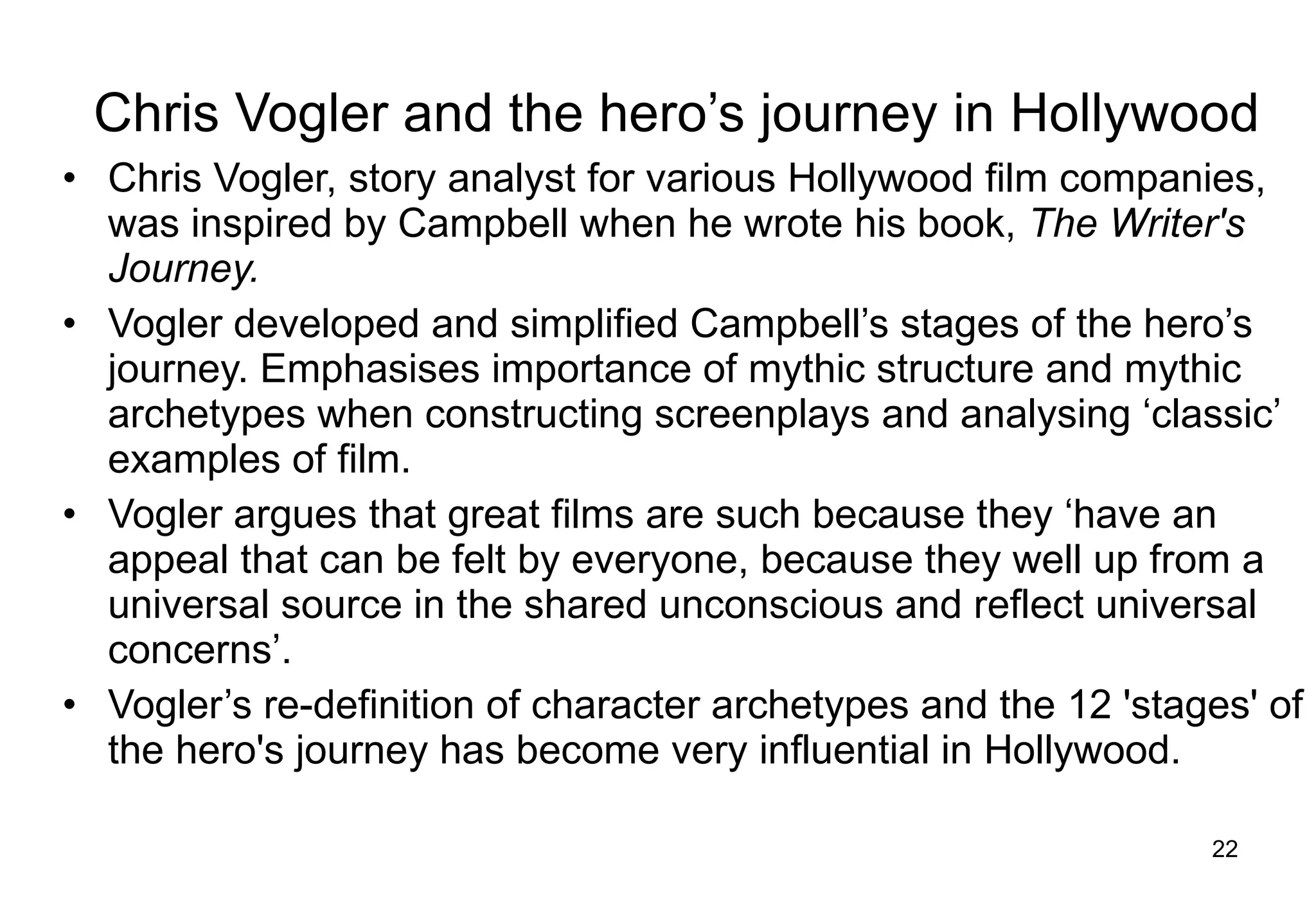 Chris Vogler and the hero’s journey in Hollywood Chris Vogler, story analyst for various Hollywood film companies, was inspired by Campbell when he wrote his book,  The Writer's Journey.   Vogler developed and simplified Campbell’s stages of the hero’s journey. Emphasises importance of mythic structure and mythic archetypes when constructing screenplays and analysing ‘classic’ examples of film.  Vogler argues that great films are such because they ‘have an appeal that can be felt by everyone, because they well up from a universal source in the shared unconscious and reflect universal concerns’.  Vogler’s re-definition of character archetypes and the 12 'stages' of the hero's journey has become very influential in Hollywood. 