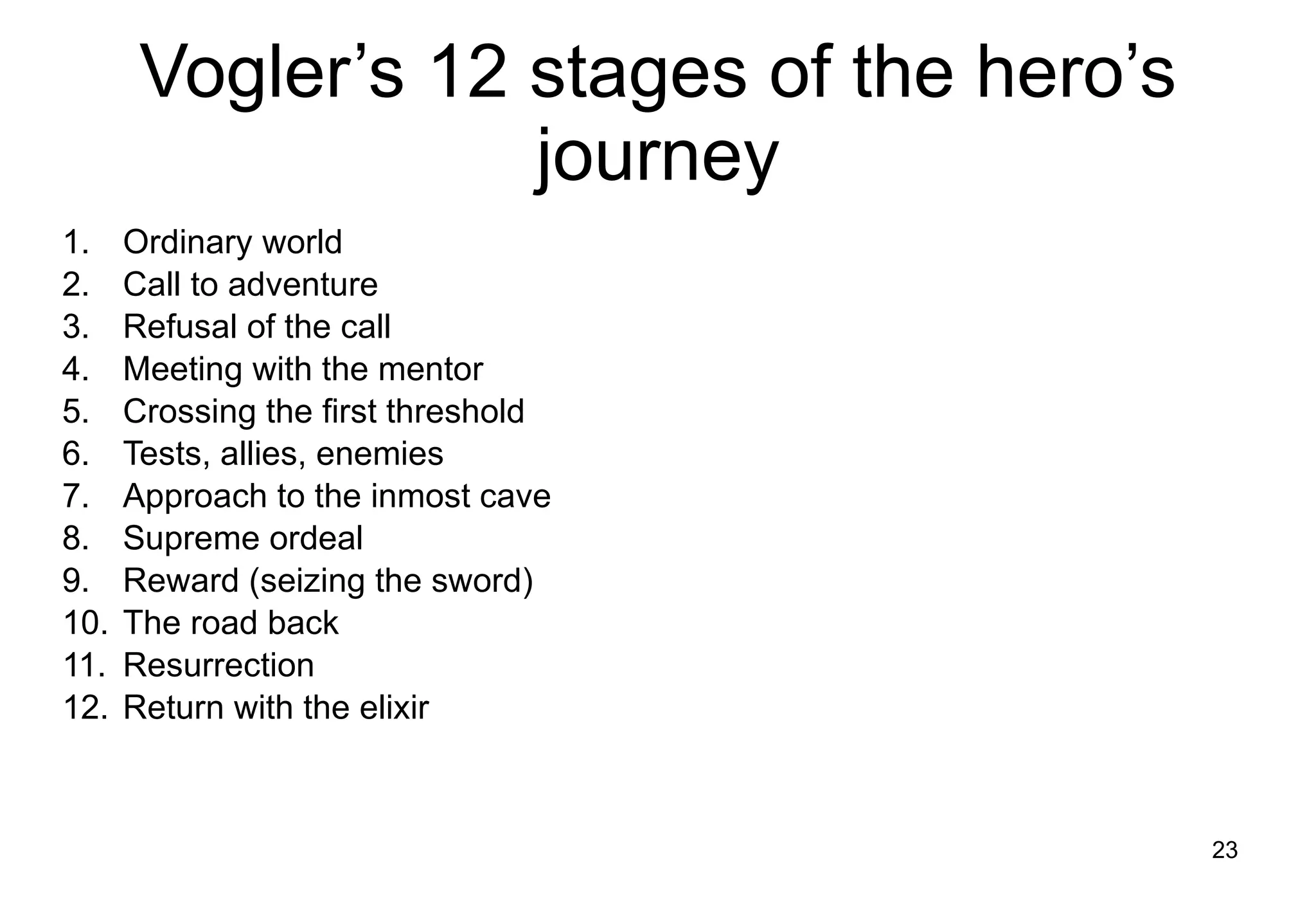 Vogler’s 12 stages of the hero’s journey Ordinary world Call to adventure Refusal of the call Meeting with the mentor Crossing the first threshold Tests, allies, enemies Approach to the inmost cave Supreme ordeal Reward (seizing the sword) The road back Resurrection Return with the elixir 
