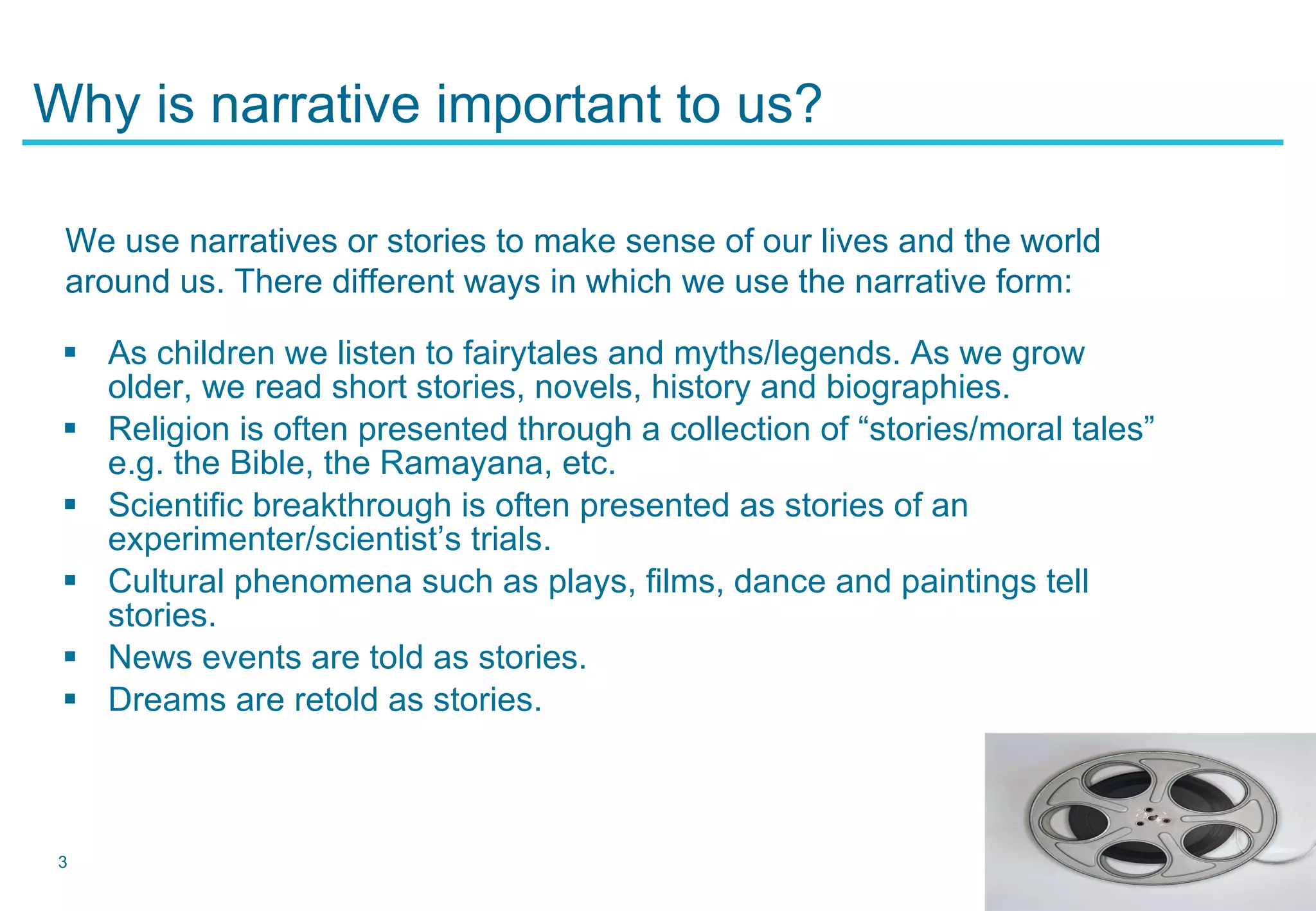 Why is narrative important to us? As children we listen to fairytales and myths/legends. As we grow older, we read short stories, novels, history and biographies. Religion is often presented through a collection of “stories/moral tales” e.g. the Bible, the Ramayana, etc. Scientific breakthrough is often presented as stories of an experimenter/scientist’s trials. Cultural phenomena such as plays, films, dance and paintings tell stories. News events are told as stories. Dreams are retold as stories. We use narratives or stories to make sense of our lives and the world around us. There different ways in which we use the narrative form: 