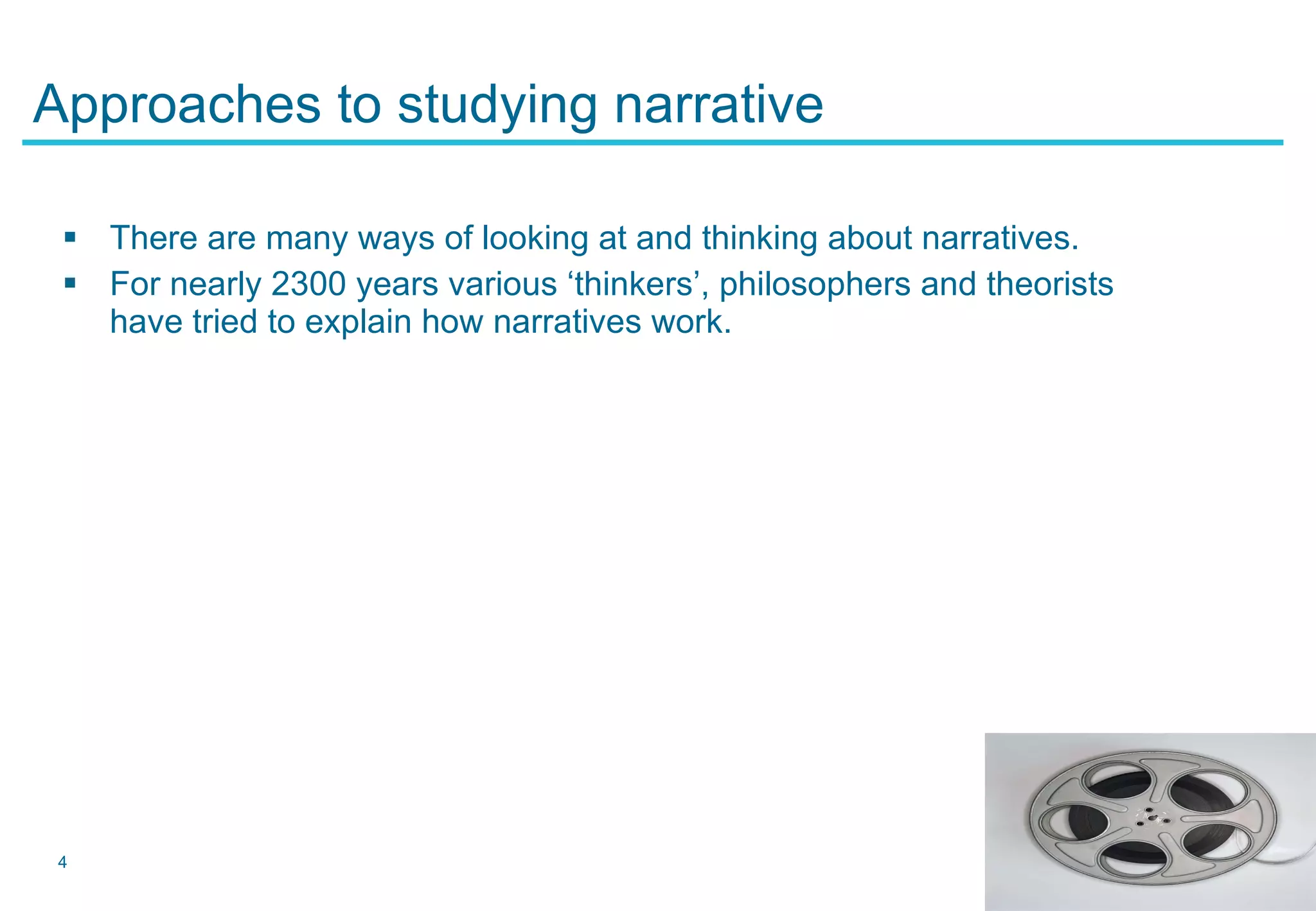 Approaches to studying narrative There are many ways of looking at and thinking about narratives. For nearly 2300 years various ‘thinkers’, philosophers and theorists have tried to explain how narratives work. 