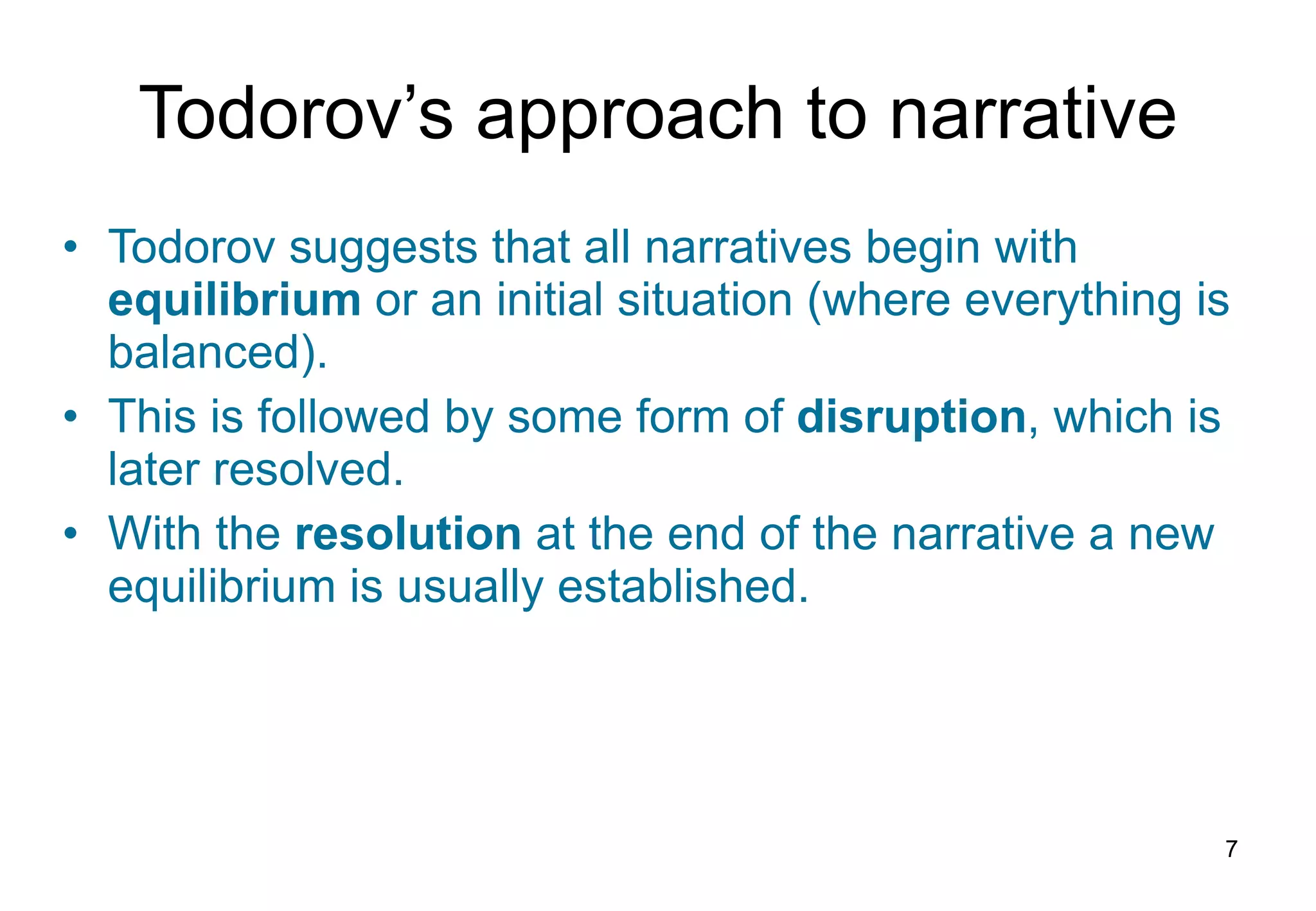 Todorov’s  a pproach to  n arrative Todorov suggests that all narratives begin with  equilibrium  or an initial situation (where everything is balanced). This is followed by some form of  disruption , which is later resolved. With the  resolution  at the end of the narrative a new equilibrium is usually established. 