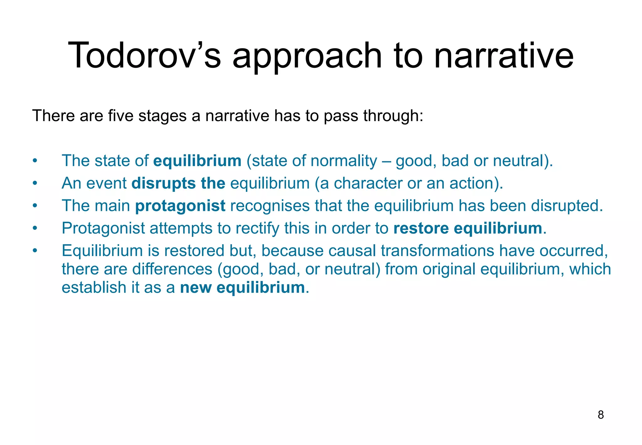 Todorov’s  a pproach to  n arrative There are  five  stages a narrative has to pass  t hrough: The state of  equilibrium  (state of normality – good,   bad or neutral) . A n  event  disrupts the  equil i brium (a character or an action) . The main  protagonist  recognises that the equilibrium has been disrupted. Protagonist attempts to rectify this in order to  restore equilibrium . Equilibrium is restored but, because causal transformations have occurred, there are differences (good, bad, or neutral) from original equilibrium, which establish it as a  new equilibrium . 