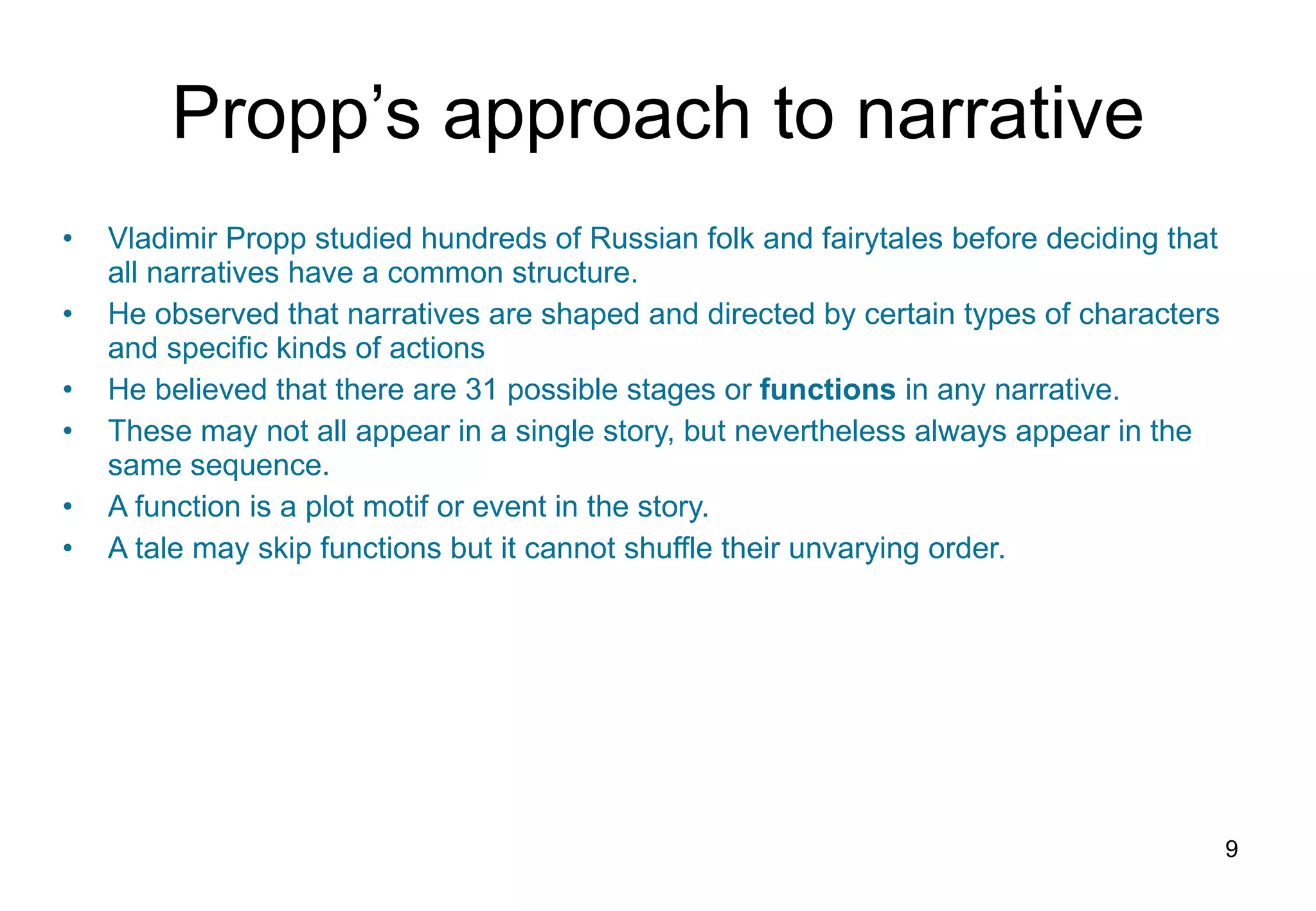Propp’s approach to narrative Vladimir Propp studied hundreds of Russian folk and fairytales before deciding that all narratives have a common structure. He observed that narratives are shaped and directed by certain types of characters and specific kinds of actions He believed that there are 31 possible stages or  functions   in any narrative. These may not all appear in a single story, but nevertheless always appear in the same sequence. A function is a plot motif or event in the story.  A tale may skip functions but it cannot shuffle their unvarying order. 