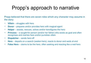 Propp’s approach to narrative Villain     struggles with hero Donor    prepares and/or provides hero with magical agent Helper    assists, rescues, solves and/or transfigures the hero Princess    a sought-for person (and/or her father) who exists as goal and often recognises and marries hero and/or punishes villain Dispatcher    sends hero off Hero    departs on a search (seeker-hero), reacts to donor and weds at end False Hero    claims to be the hero, often seeking and reacting like a real hero Propp believed that there are seven roles which any character may assume in the story: 