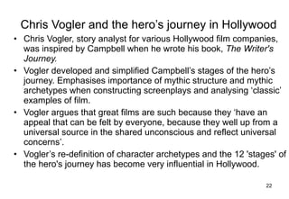 Chris Vogler and the hero’s journey in Hollywood Chris Vogler, story analyst for various Hollywood film companies, was inspired by Campbell when he wrote his book,  The Writer's Journey.   Vogler developed and simplified Campbell’s stages of the hero’s journey. Emphasises importance of mythic structure and mythic archetypes when constructing screenplays and analysing ‘classic’ examples of film.  Vogler argues that great films are such because they ‘have an appeal that can be felt by everyone, because they well up from a universal source in the shared unconscious and reflect universal concerns’.  Vogler’s re-definition of character archetypes and the 12 'stages' of the hero's journey has become very influential in Hollywood. 