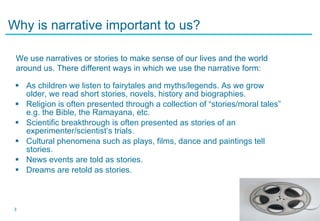 Why is narrative important to us? As children we listen to fairytales and myths/legends. As we grow older, we read short stories, novels, history and biographies. Religion is often presented through a collection of “stories/moral tales” e.g. the Bible, the Ramayana, etc. Scientific breakthrough is often presented as stories of an experimenter/scientist’s trials. Cultural phenomena such as plays, films, dance and paintings tell stories. News events are told as stories. Dreams are retold as stories. We use narratives or stories to make sense of our lives and the world around us. There different ways in which we use the narrative form: 