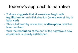 Todorov’s  a pproach to  n arrative Todorov suggests that all narratives begin with  equilibrium  or an initial situation (where everything is balanced). This is followed by some form of  disruption , which is later resolved. With the  resolution  at the end of the narrative a new equilibrium is usually established. 