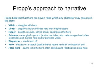 Propp’s approach to narrative Villain     struggles with hero Donor    prepares and/or provides hero with magical agent Helper    assists, rescues, solves and/or transfigures the hero Princess    a sought-for person (and/or her father) who exists as goal and often recognises and marries hero and/or punishes villain Dispatcher    sends hero off Hero    departs on a search (seeker-hero), reacts to donor and weds at end False Hero    claims to be the hero, often seeking and reacting like a real hero Propp believed that there are seven roles which any character may assume in the story: 