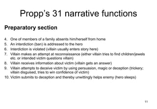 Propp’s 31 narrative functions Preparatory section One of members of a family absents him/herself from home An interdiction (ban) is addressed to the hero Interdiction is violated (villain usually enters story here) Villain makes an attempt at reconnaissance (either villain tries to find children/jewels etc. or intended victim questions villain) Villain receives information about victim (villain gets an answer) Villain attempts to deceive victim by using persuasion, magic or deception (trickery; villain disguised, tries to win confidence of victim) Victim submits to deception and thereby unwittingly helps enemy (hero sleeps)  