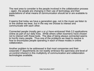 The next area to consider is the people involved in the collaboration process – again, the people are changing in their use of technology and their expectations of what means of communication should be or are available to them. It seems that today we have a generation gap, not in the music we listen to or the clothes we wear, but in the way we choose to interact and communicate with each other.  Connected people (mostly gen x or y) have embraced Web 2.0 applications online as part of our daily lives.  While others (often boomers) have chosen not to interact with these tools.  The idea of being always connected seems to horrify many people.  Thus one of the problems we need to resolve is how to encompass people operating in each of these modes in online collaboration. Another problem to be addressed is that most companies and their corporate IT departments do not readily embrace the openness and level of un-control inherent in this multiplicity of communication and collaboration technologies available. 