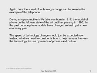 Again, here the speed of technology change can be seen in the example of the telephone.  During my grandmother’s life (she was born in 1912) the model of phone on the left was state of the art until her passing in 1990.  In the past decade phone models have changed so fast I get a new one every year. The speed of technology change should just be expected now.  Instead what we need to consider is how to help humans harness the technology for use by means of process and culture. 