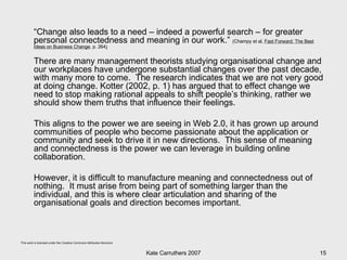 “ Change also leads to a need – indeed a powerful search – for greater personal connectedness and meaning in our work.”  (Champy et al,  Fast Forward: The Best Ideas on Business Change , p. 264 )   There are many management theorists studying organisational change and our workplaces have undergone substantial changes over the past decade, with many more to come.  The research indicates that we are not very good at doing change. Kotter (2002, p. 1) has argued that to effect change we need to stop making rational appeals to shift people’s thinking, rather we should show them truths that influence their feelings.  This aligns to the power we are seeing in Web 2.0, it has grown up around communities of people who become passionate about the application or community and seek to drive it in new directions.  This sense of meaning and connectedness is the power we can leverage in building online collaboration.  However, it is difficult to manufacture meaning and connectedness out of nothing.  It must arise from being part of something larger than the individual, and this is where clear articulation and sharing of the organisational goals and direction becomes important. 
